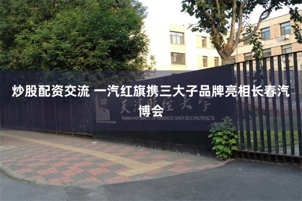 炒股配资交流 一汽红旗携三大子品牌亮相长春汽博会