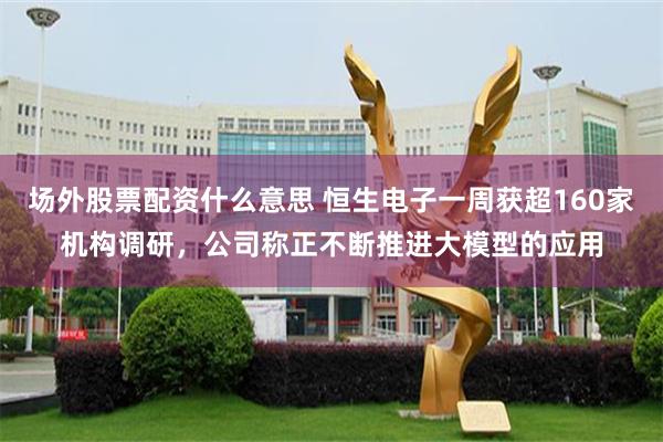 场外股票配资什么意思 恒生电子一周获超160家机构调研，公司称正不断推进大模型的应用