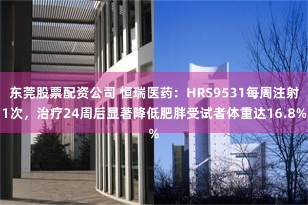 东莞股票配资公司 恒瑞医药：HRS9531每周注射1次，治疗24周后显著降低肥胖受试者体重达16.8%