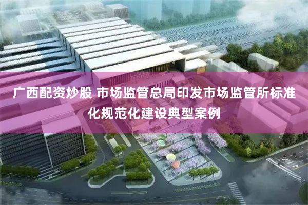 广西配资炒股 市场监管总局印发市场监管所标准化规范化建设典型案例