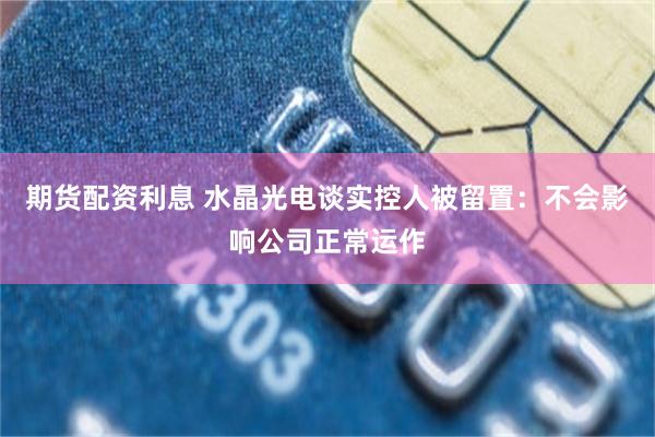 期货配资利息 水晶光电谈实控人被留置：不会影响公司正常运作