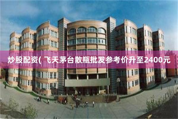 炒股配资( 飞天茅台散瓶批发参考价升至2400元