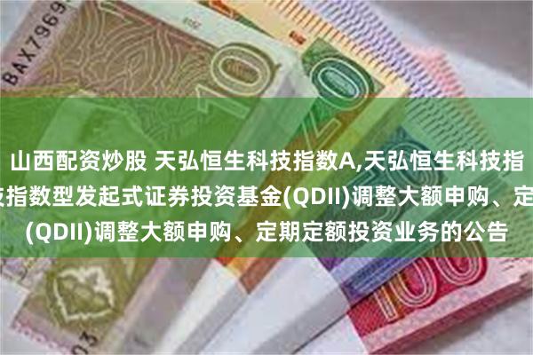山西配资炒股 天弘恒生科技指数A,天弘恒生科技指数C: 关于天弘恒生科技指数型发起式证券投资基金(QDII)调整大额申购、定期定额投资业务的公告