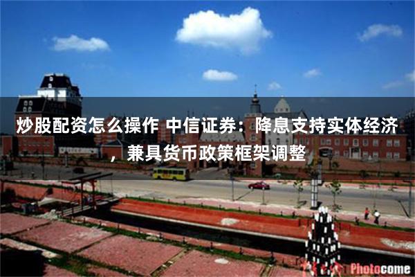 炒股配资怎么操作 中信证券：降息支持实体经济，兼具货币政策框架调整