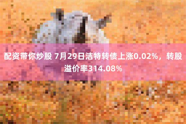 配资带你炒股 7月29日洁特转债上涨0.02%，转股溢价率314.08%