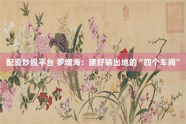 配资炒股平台 罗增海：建好输出地的“四个车间”
