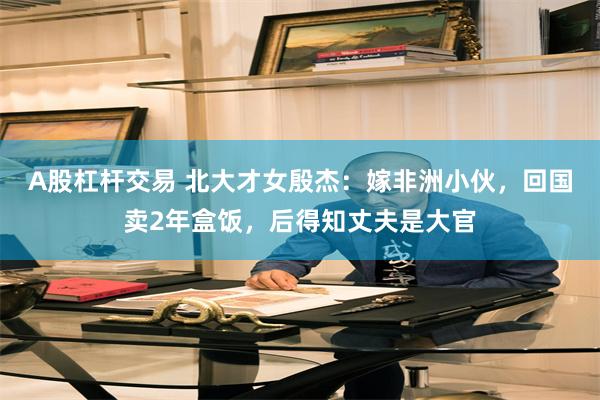 A股杠杆交易 北大才女殷杰：嫁非洲小伙，回国卖2年盒饭，后得知丈夫是大官
