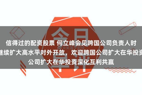 信得过的配资股票 何立峰会见跨国公司负责人时指出：中国将继续扩大高水平对外开放，欢迎跨国公司扩大在华投资深化互利共赢