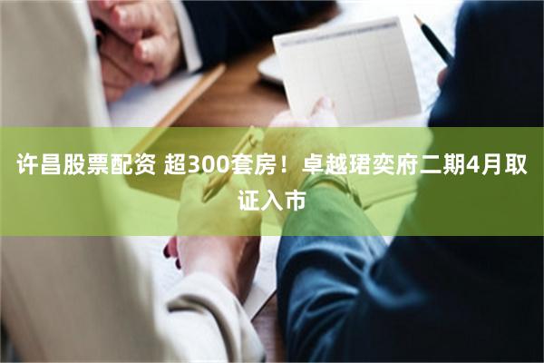 许昌股票配资 超300套房！卓越珺奕府二期4月取证入市