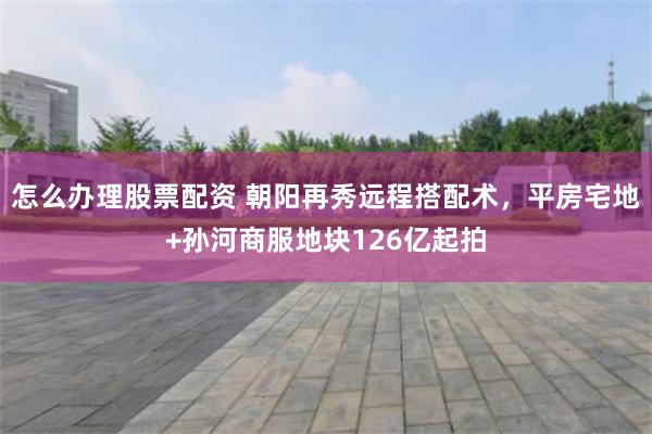 怎么办理股票配资 朝阳再秀远程搭配术，平房宅地+孙河商服地块126亿起拍
