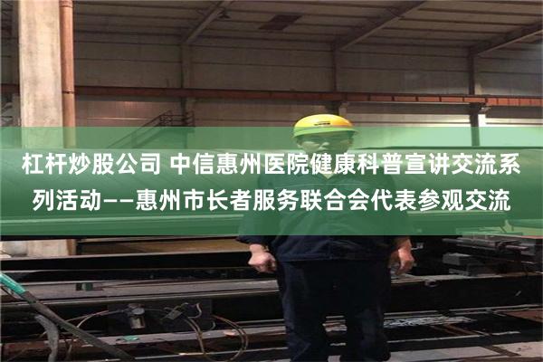 杠杆炒股公司 中信惠州医院健康科普宣讲交流系列活动——惠州市长者服务联合会代表参观交流