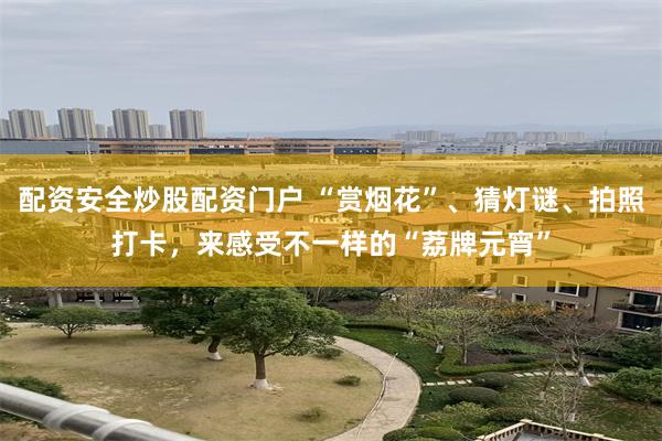 配资安全炒股配资门户 “赏烟花”、猜灯谜、拍照打卡，来感受不一样的“荔牌元宵”