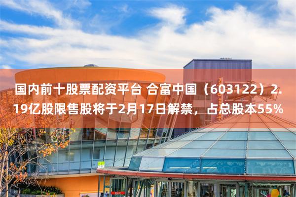 国内前十股票配资平台 合富中国（603122）2.19亿股限售股将于2月17日解禁，占总股本55%