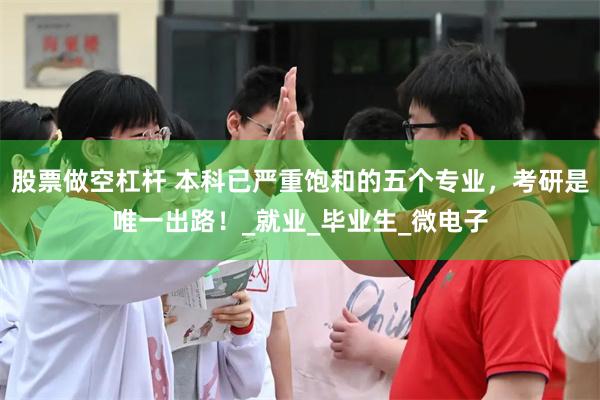 股票做空杠杆 本科已严重饱和的五个专业，考研是唯一出路！_就业_毕业生_微电子