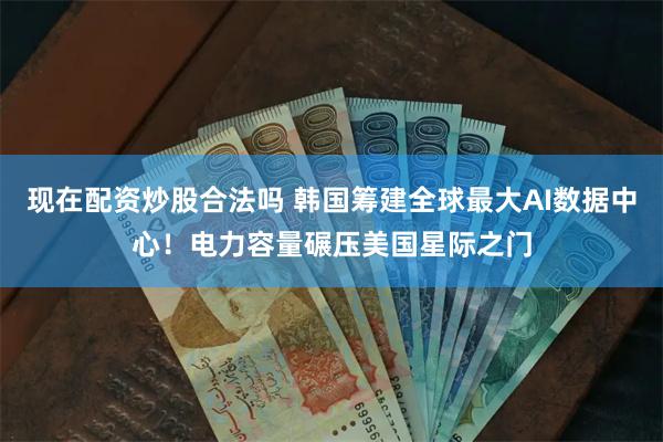 现在配资炒股合法吗 韩国筹建全球最大AI数据中心！电力容量碾压美国星际之门