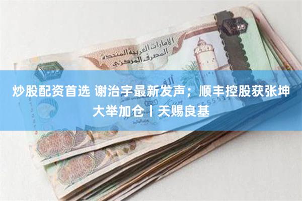 炒股配资首选 谢治宇最新发声；顺丰控股获张坤大举加仓丨天赐良基