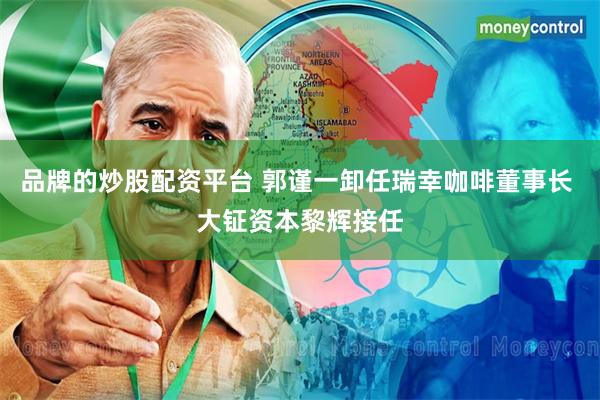品牌的炒股配资平台 郭谨一卸任瑞幸咖啡董事长 大钲资本黎辉接任