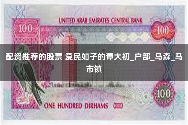 配资推荐的股票 爱民如子的谭大初_户部_马森_马市镇
