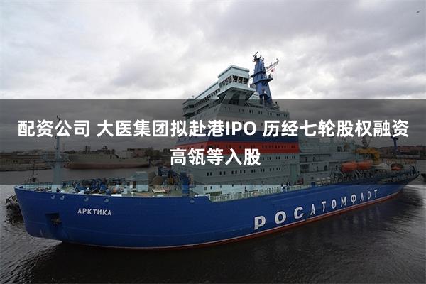 配资公司 大医集团拟赴港IPO 历经七轮股权融资 高瓴等入股