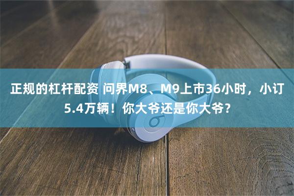 正规的杠杆配资 问界M8、M9上市36小时，小订5.4万辆！你大爷还是你大爷？