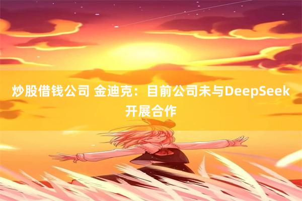炒股借钱公司 金迪克：目前公司未与DeepSeek开展合作