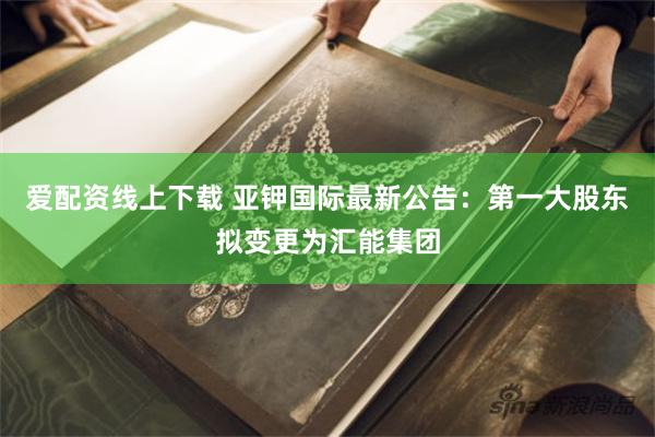 爱配资线上下载 亚钾国际最新公告：第一大股东拟变更为汇能集团