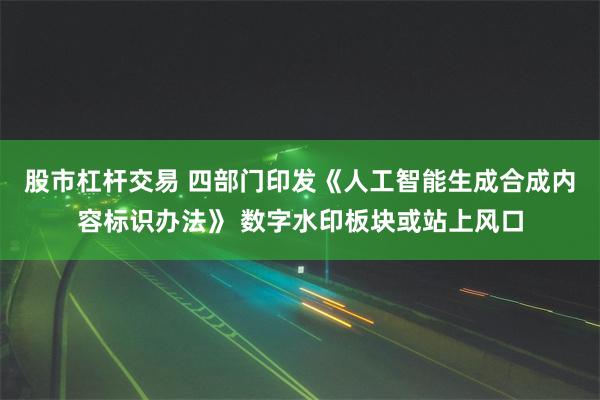 股市杠杆交易 四部门印发《人工智能生成合成内容标识办法》 数字水印板块或站上风口