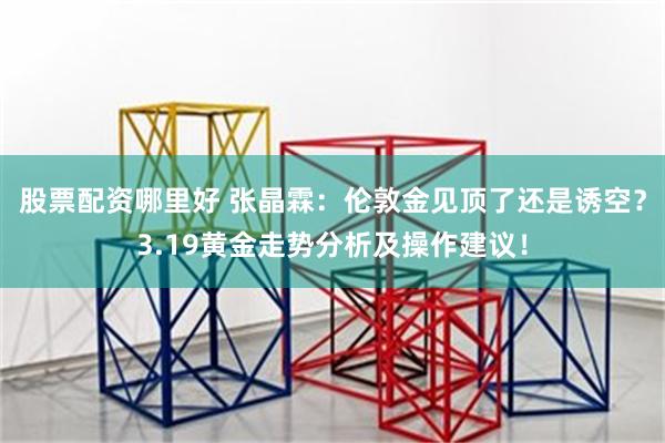 股票配资哪里好 张晶霖：伦敦金见顶了还是诱空？3.19黄金走势分析及操作建议！