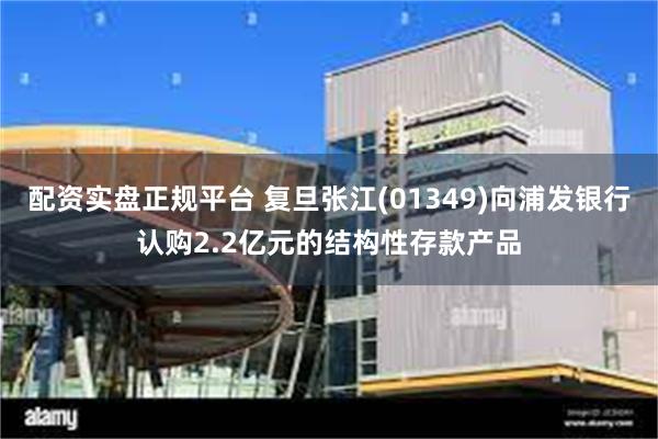 配资实盘正规平台 复旦张江(01349)向浦发银行认购2.2亿元的结构性存款产品