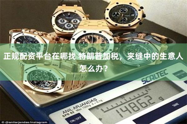 正规配资平台在哪找 特朗普加税，夹缝中的生意人怎么办？
