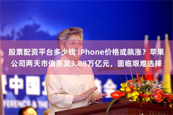 股票配资平台多少钱 iPhone价格或飙涨？苹果公司两天市值蒸发3.88万亿元，面临艰难选择