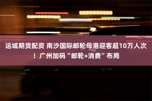 运城期货配资 南沙国际邮轮母港迎客超10万人次！广州加码“邮轮+消费”布局