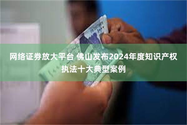 网络证劵放大平台 佛山发布2024年度知识产权执法十大典型案例