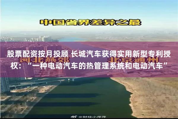 股票配资按月投顾 长城汽车获得实用新型专利授权：“一种电动汽车的热管理系统和电动汽车”