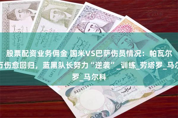 股票配资业务佣金 国米VS巴萨伤员情况：帕瓦尔莱万伤愈回归，蓝黑队长努力“逆袭”_训练_劳塔罗_马尔科