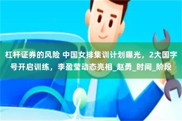 杠杆证券的风险 中国女排集训计划曝光，2大国字号开启训练，李盈莹动态亮相_赵勇_时间_阶段
