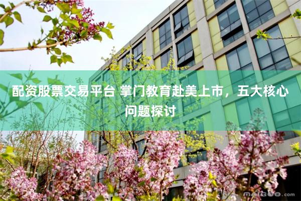 配资股票交易平台 掌门教育赴美上市，五大核心问题探讨