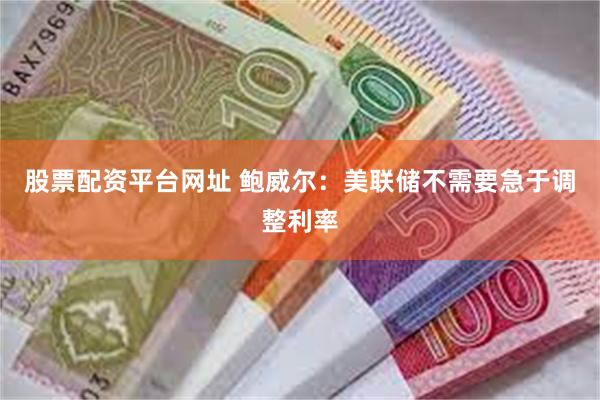 股票配资平台网址 鲍威尔：美联储不需要急于调整利率