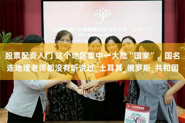 股票配资入门 这个地区集中一大批“国家”，国名连地理老师都没有听说过_土耳其_俄罗斯_共和国