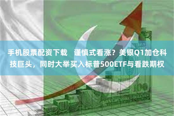 手机股票配资下载   谨慎式看涨？美银Q1加仓科技巨头，同时大举买入标普500ETF与看跌期权