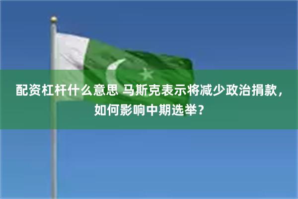 配资杠杆什么意思 马斯克表示将减少政治捐款，如何影响中期选举？