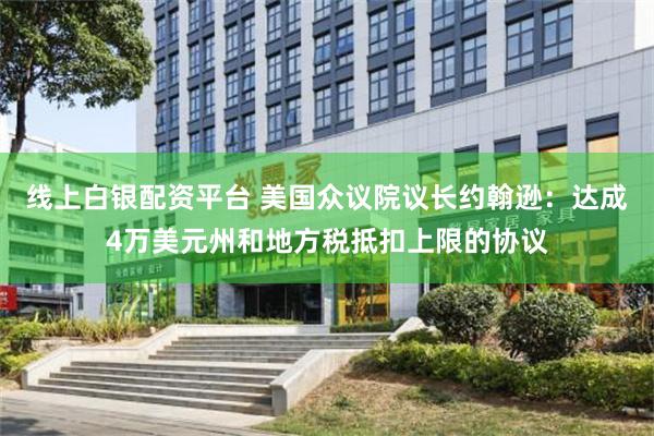 线上白银配资平台 美国众议院议长约翰逊：达成4万美元州和地方税抵扣上限的协议