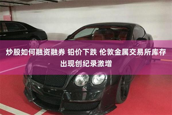 炒股如何融资融券 铅价下跌 伦敦金属交易所库存出现创纪录激增