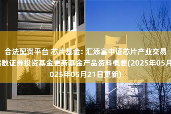合法配资平台 芯片基金: 汇添富中证芯片产业交易型开放式指数证券投资基金更新基金产品资料概要(2025年05月21日更新)