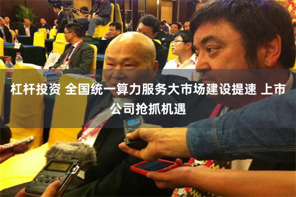 杠杆投资 全国统一算力服务大市场建设提速 上市公司抢抓机遇
