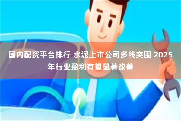 国内配资平台排行 水泥上市公司多线突围 2025年行业盈利有望显著改善