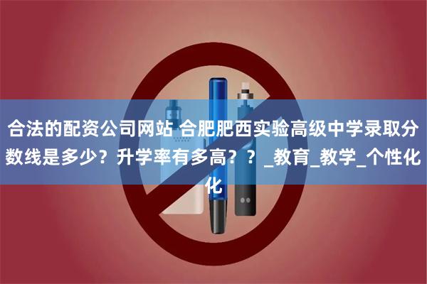合法的配资公司网站 合肥肥西实验高级中学录取分数线是多少？升学率有多高？？_教育_教学_个性化