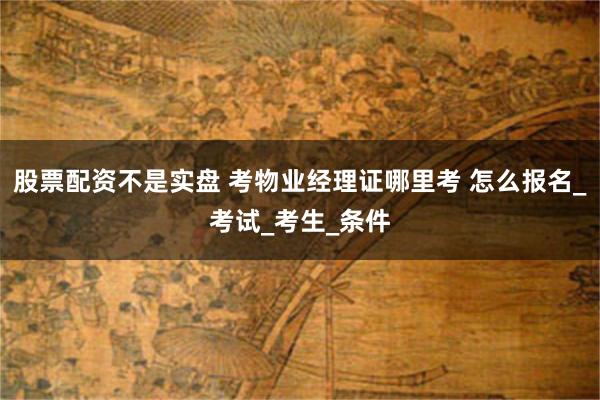 股票配资不是实盘 考物业经理证哪里考 怎么报名_考试_考生_条件