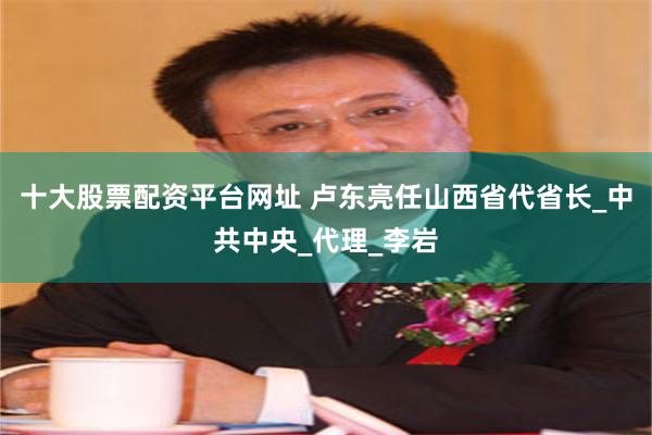 十大股票配资平台网址 卢东亮任山西省代省长_中共中央_代理_李岩