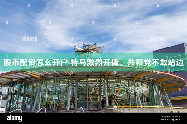 股市配资怎么开户 特马激烈开撕，共和党不敢站边